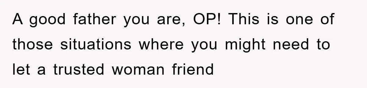 A good father you are, OP! This is one of those situations where you might need to let a trusted woman friend