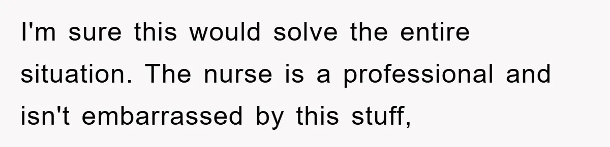 I'm sure this would solve the entire situation. The nurse is a professional and isn't embarrassed by this stuff,