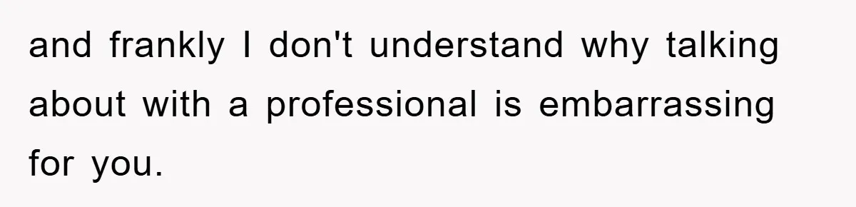 and frankly I don't understand why talking about with a professional is embarrassing for you.