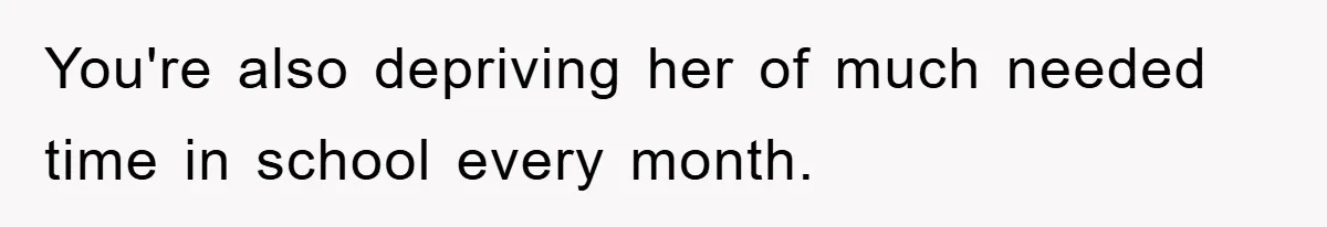 You're also depriving her of much needed time in school every month.