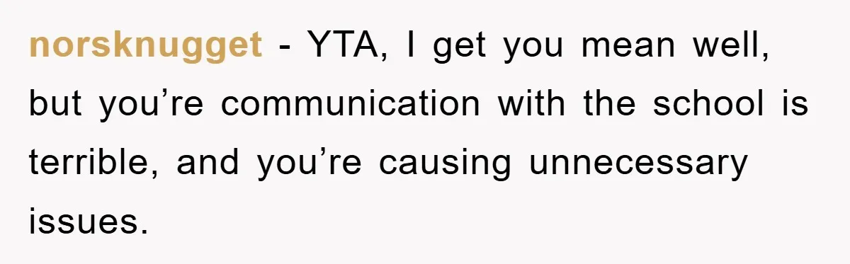 norsknugget − YTA, I get you mean well, but you’re communication with the school is terrible, and you’re causing unnecessary issues.