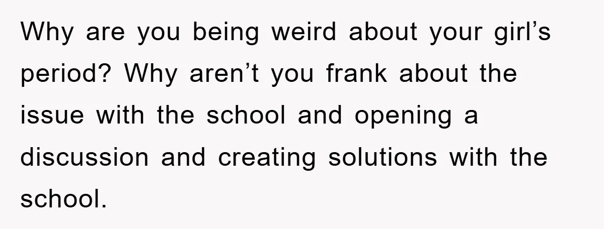 Why are you being weird about your girl’s period? Why aren’t you frank about the issue with the school and opening a discussion and creating solutions with the school.