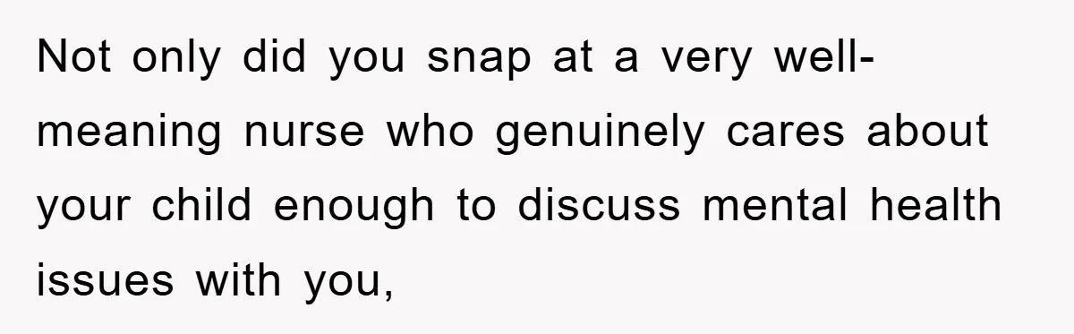 Not only did you snap at a very well-meaning nurse who genuinely cares about your child enough to discuss mental health issues with you,