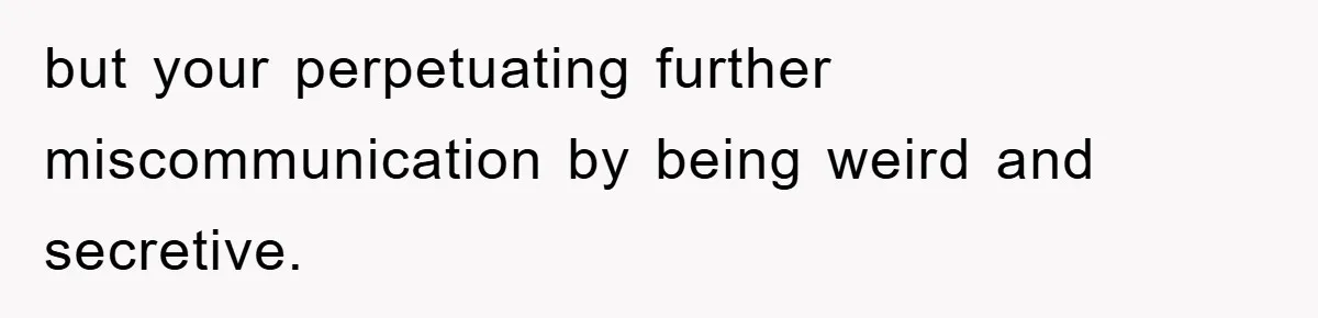 but your perpetuating further miscommunication by being weird and secretive.