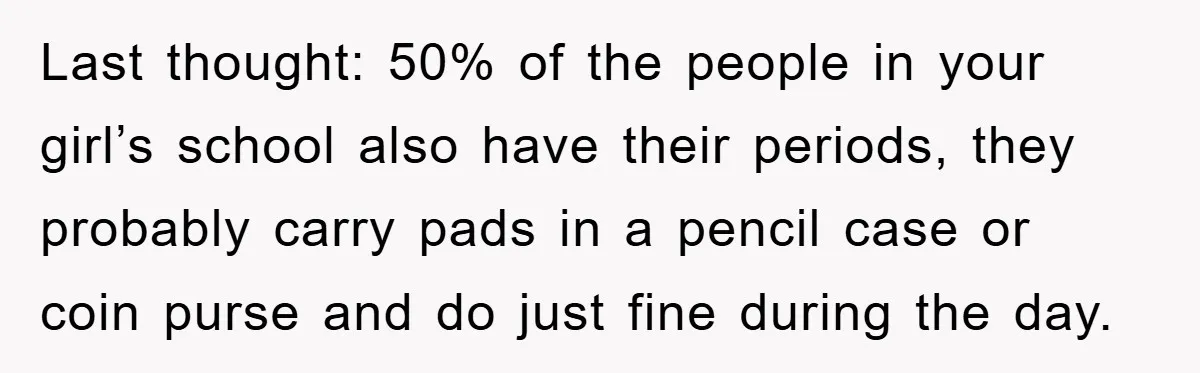 Last thought: 50% of the people in your girl’s school also have their periods, they probably carry pads in a pencil case or coin purse and do just fine during...