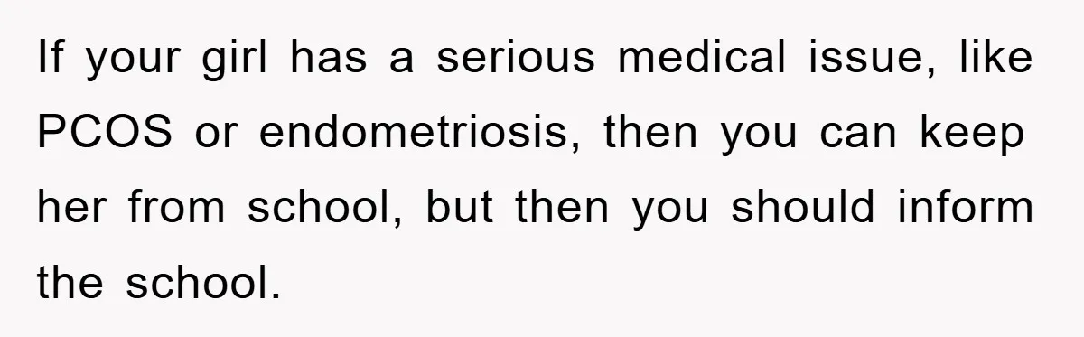 If your girl has a serious medical issue, like PCOS or endometriosis, then you can keep her from school, but then you should inform the school.
