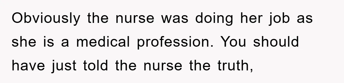 Obviously the nurse was doing her job as she is a medical profession. You should have just told the nurse the truth,