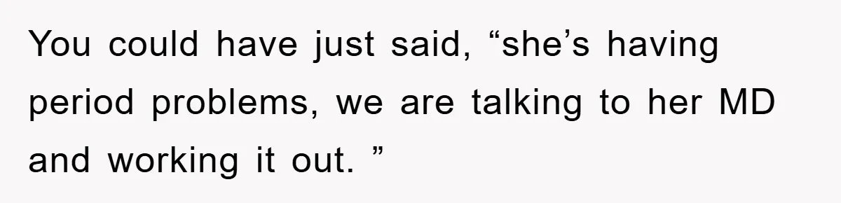You could have just said, “she’s having period problems, we are talking to her MD and working it out. ”