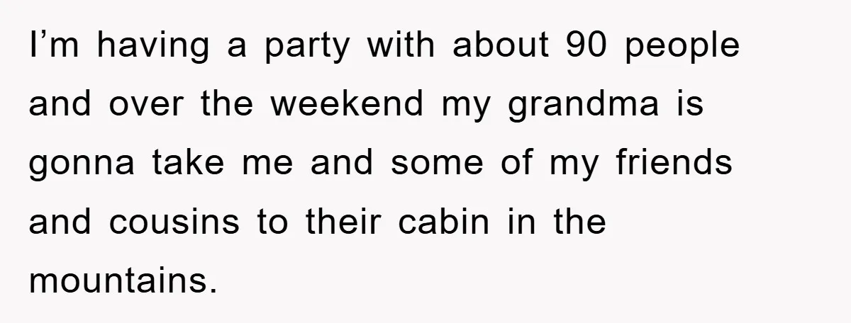 I’m having a party with about 90 people and over the weekend my grandma is gonna take me and some of my friends and cousins to their cabin in the...
