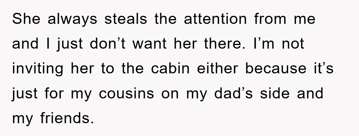 She always steals the attention from me and I just don’t want her there. I’m not inviting her to the cabin either because it’s just for my cousins on my...