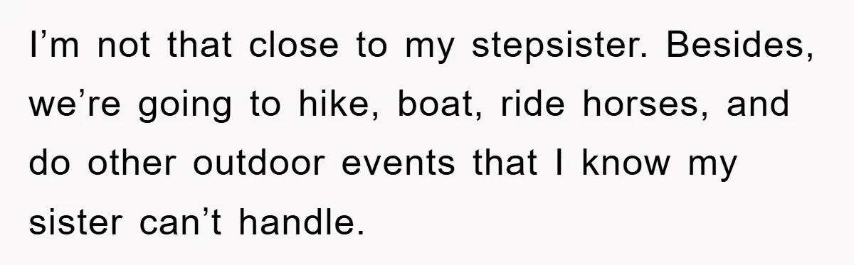 I’m not that close to my stepsister. Besides, we’re going to hike, boat, ride horses, and do other outdoor events that I know my sister can’t handle.