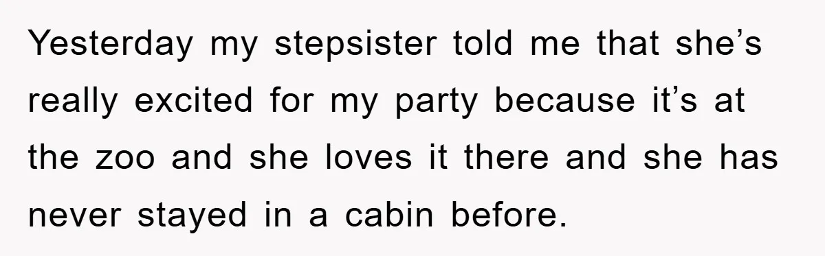 Yesterday my stepsister told me that she’s really excited for my party because it’s at the zoo and she loves it there and she has never stayed in a cabin...