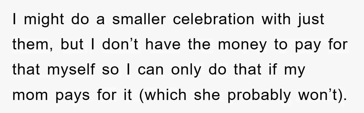 I might do a smaller celebration with just them, but I don’t have the money to pay for that myself so I can only do that if my mom pays...