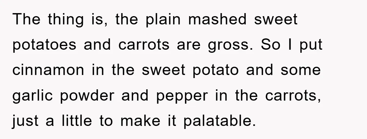 The thing is, the plain mashed sweet potatoes and carrots are gross. So I put cinnamon in the sweet potato and some garlic powder and pepper in the carrots, just...