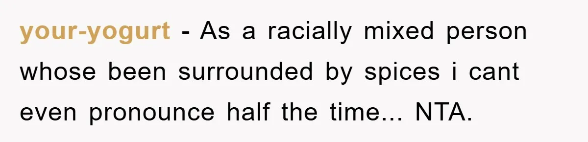 your-yogurt − As a racially mixed person whose been surrounded by spices i cant even pronounce half the time... NTA.