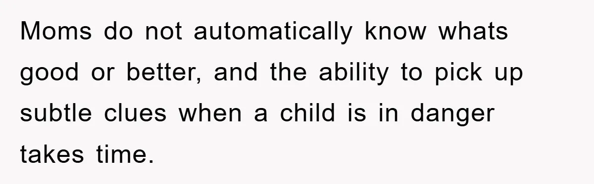 Moms do not automatically know whats good or better, and the ability to pick up subtle clues when a child is in danger takes time.