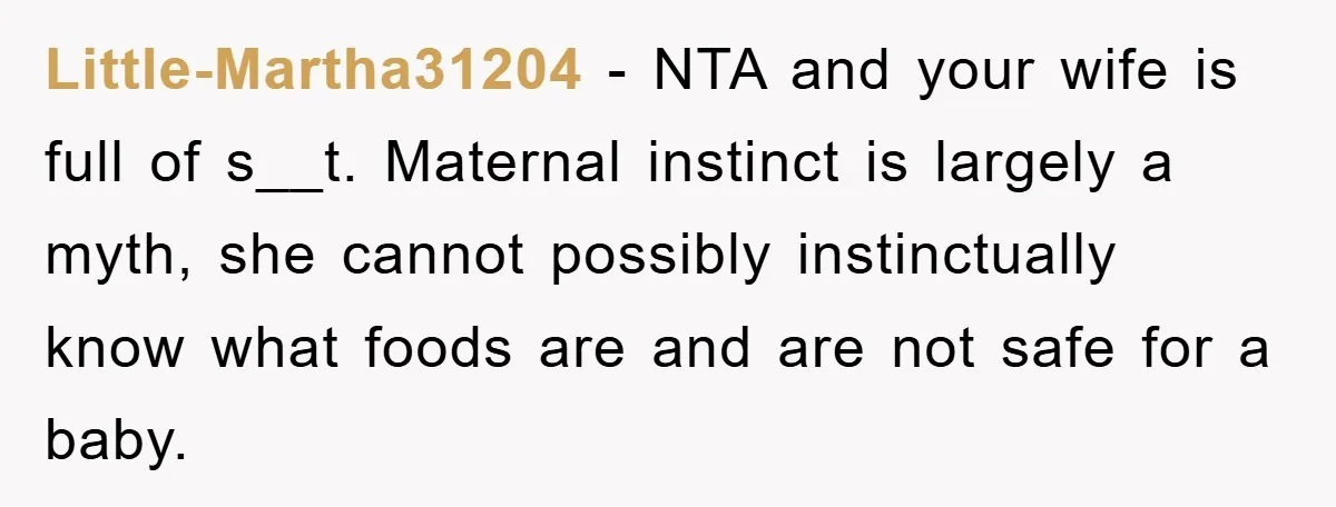 Little-Martha31204 − NTA and your wife is full of s__t. Maternal instinct is largely a myth, she cannot possibly instinctually know what foods are and are not safe for a...