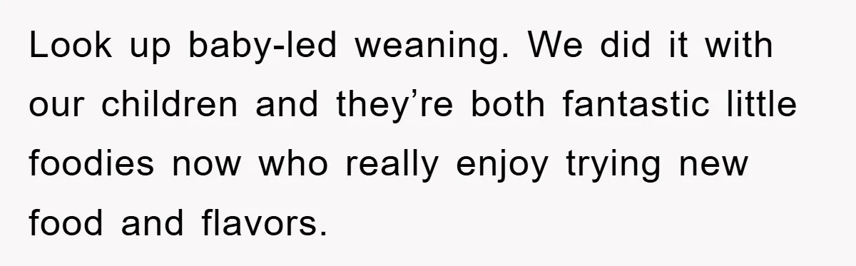 Look up baby-led weaning. We did it with our children and they’re both fantastic little foodies now who really enjoy trying new food and flavors.