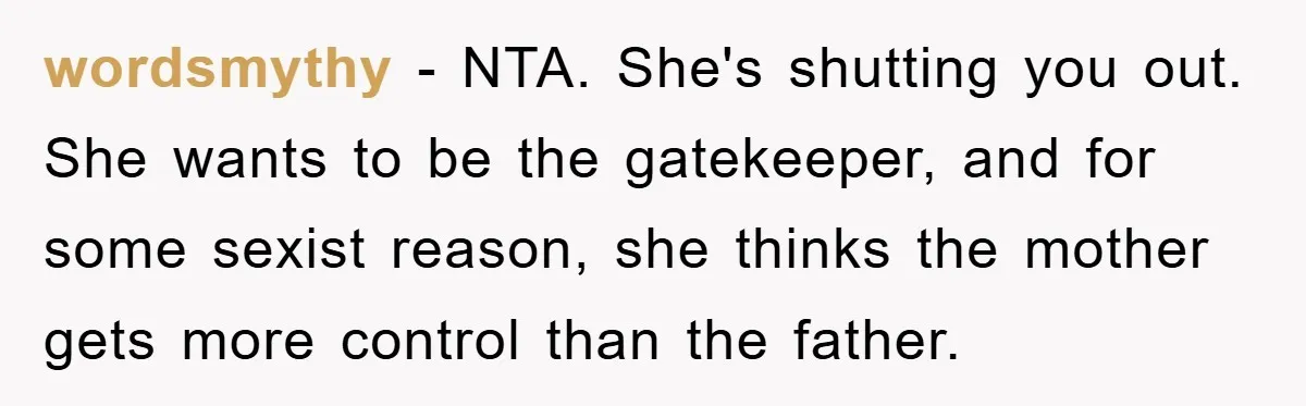 wordsmythy − NTA. She's shutting you out. She wants to be the gatekeeper, and for some sexist reason, she thinks the mother gets more control than the father.