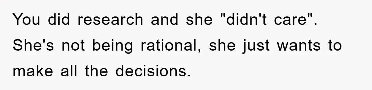 You did research and she "didn't care". She's not being rational, she just wants to make all the decisions.