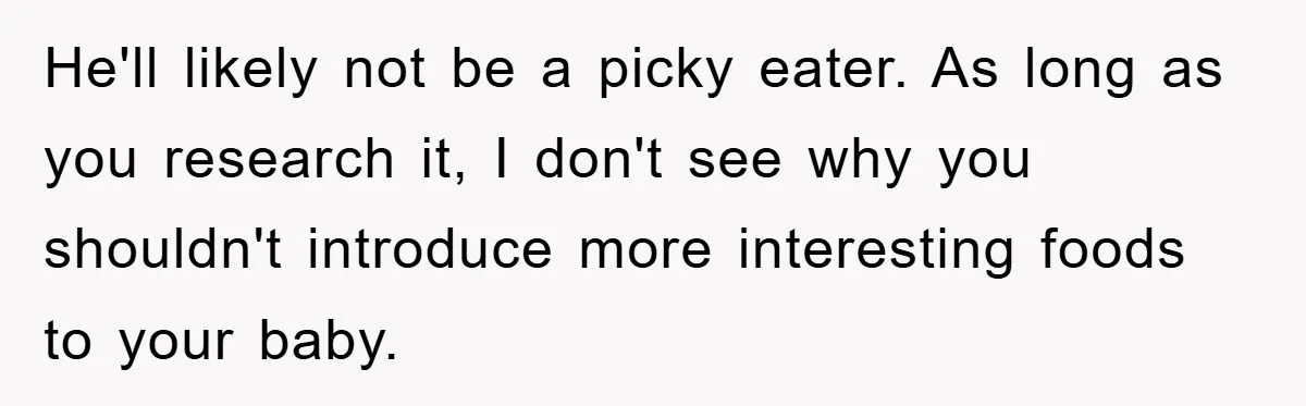 He'll likely not be a picky eater. As long as you research it, I don't see why you shouldn't introduce more interesting foods to your baby.
