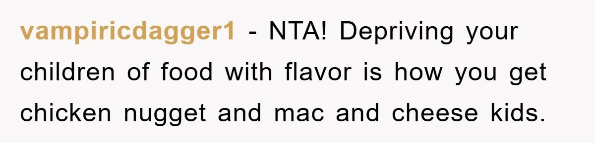 vampiricdagger1 − NTA! Depriving your children of food with flavor is how you get chicken nugget and mac and cheese kids.