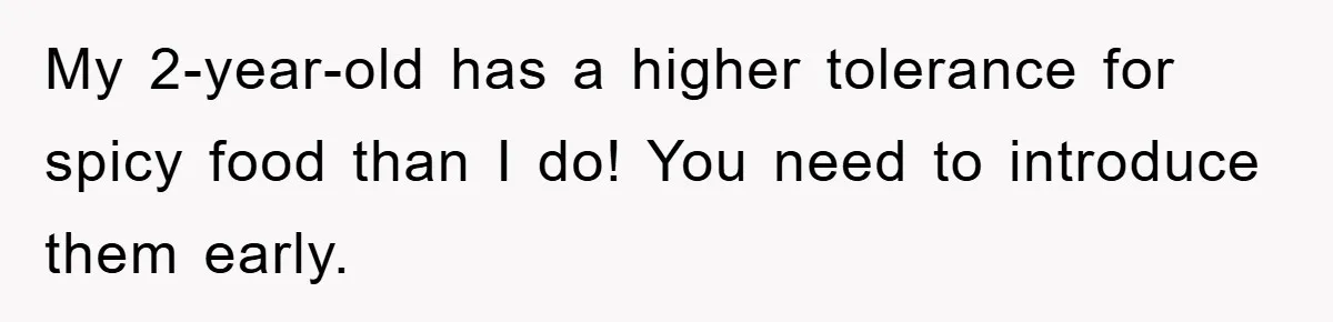 My 2-year-old has a higher tolerance for spicy food than I do! You need to introduce them early.