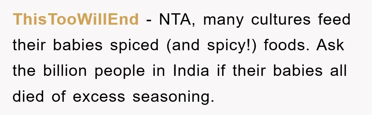 ThisTooWillEnd − NTA, many cultures feed their babies spiced (and spicy!) foods. Ask the billion people in India if their babies all died of excess seasoning.