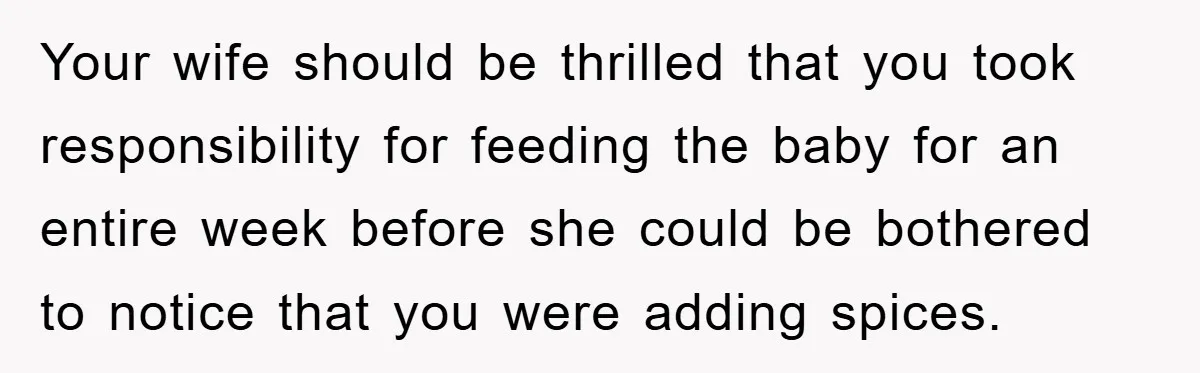 Your wife should be thrilled that you took responsibility for feeding the baby for an entire week before she could be bothered to notice that you were adding spices.