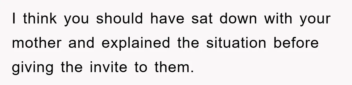 I think you should have sat down with your mother and explained the situation before giving the invite to them.