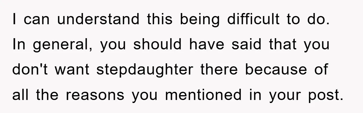 I can understand this being difficult to do. In general, you should have said that you don't want stepdaughter there because of all the reasons you mentioned in your post.