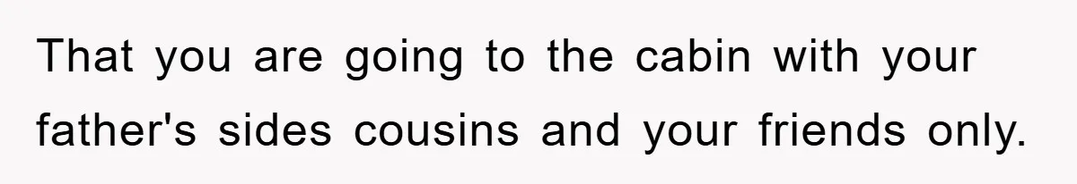 That you are going to the cabin with your father's sides cousins and your friends only.