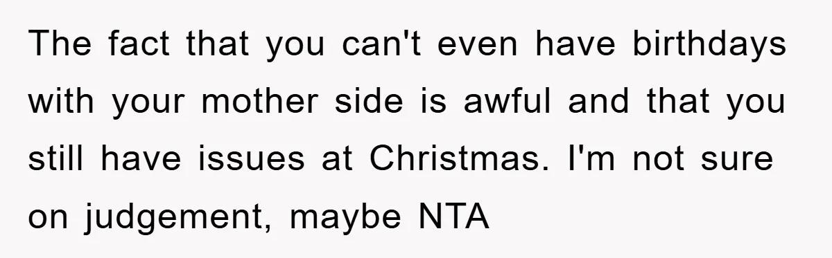 The fact that you can't even have birthdays with your mother side is awful and that you still have issues at Christmas. I'm not sure on judgement, maybe NTA