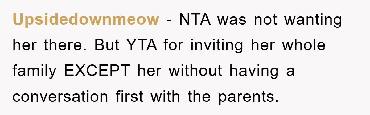 Upsidedownmeow − NTA was not wanting her there. But YTA for inviting her whole family EXCEPT her without having a conversation first with the parents.