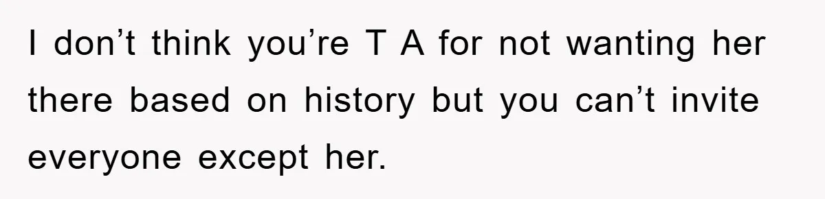 I don’t think you’re T A for not wanting her there based on history but you can’t invite everyone except her.
