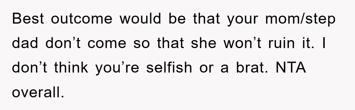 Best outcome would be that your mom/step dad don’t come so that she won’t ruin it. I don’t think you’re selfish or a brat. NTA overall.