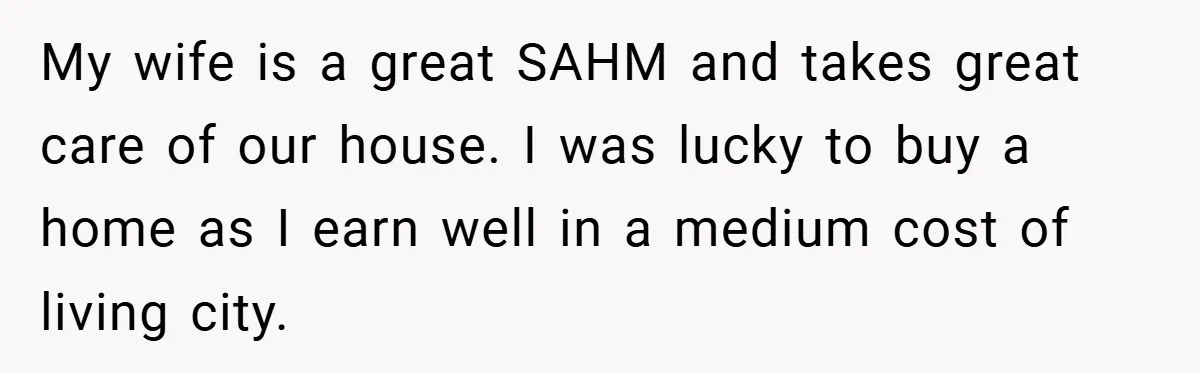 Husband’s Comment About ‘Doing His Wife’s Job Better’ Sparks Emotional Backlash My wife is a great SAHM and takes great care of our house. I was lucky to buy a home as I earn well in a medium cost of living...