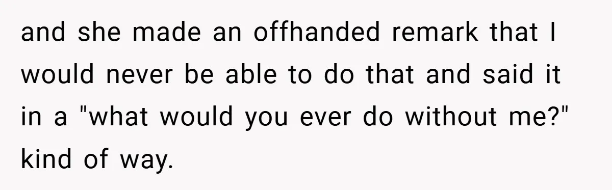 Husband’s Comment About ‘Doing His Wife’s Job Better’ Sparks Emotional Backlash and she made an offhanded remark that I would never be able to do that and said it in a "what would you ever do without me?" kind of way.