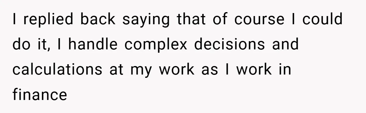 Husband’s Comment About ‘Doing His Wife’s Job Better’ Sparks Emotional Backlash I replied back saying that of course I could do it, I handle complex decisions and calculations at my work as I work in finance