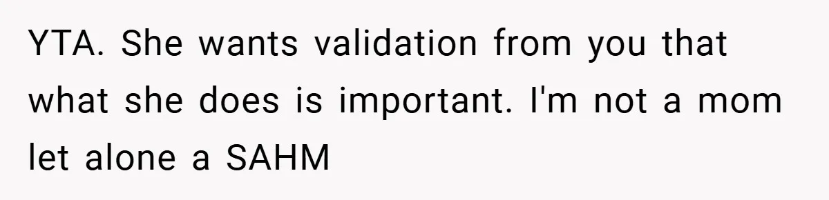 Husband’s Comment About ‘Doing His Wife’s Job Better’ Sparks Emotional Backlash YTA. She wants validation from you that what she does is important. I'm not a mom let alone a SAHM