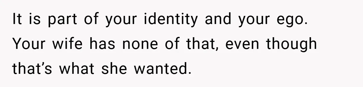 Husband’s Comment About ‘Doing His Wife’s Job Better’ Sparks Emotional Backlash It is part of your identity and your ego. Your wife has none of that, even though that’s what she wanted.