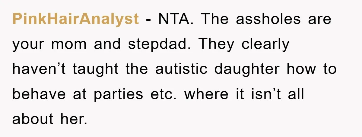 PinkHairAnalyst − NTA. The assholes are your mom and stepdad. They clearly haven’t taught the autistic daughter how to behave at parties etc. where it isn’t all about her.