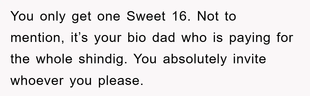 You only get one Sweet 16. Not to mention, it’s your bio dad who is paying for the whole shindig. You absolutely invite whoever you please.