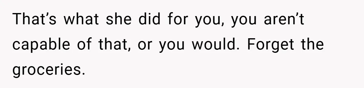Husband’s Comment About ‘Doing His Wife’s Job Better’ Sparks Emotional Backlash That’s what she did for you, you aren’t capable of that, or you would. Forget the groceries.