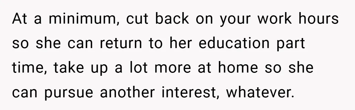 Husband’s Comment About ‘Doing His Wife’s Job Better’ Sparks Emotional Backlash At a minimum, cut back on your work hours so she can return to her education part time, take up a lot more at home so she can pursue another...