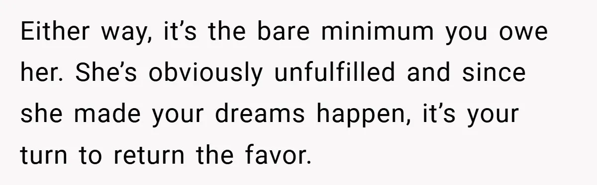 Husband’s Comment About ‘Doing His Wife’s Job Better’ Sparks Emotional Backlash Either way, it’s the bare minimum you owe her. She’s obviously unfulfilled and since she made your dreams happen, it’s your turn to return the favor.