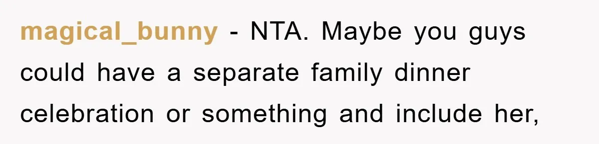 magical_bunny − NTA. Maybe you guys could have a separate family dinner celebration or something and include her,