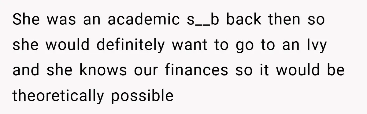 Husband’s Comment About ‘Doing His Wife’s Job Better’ Sparks Emotional Backlash She was an academic s__b back then so she would definitely want to go to an Ivy and she knows our finances so it would be theoretically possible
