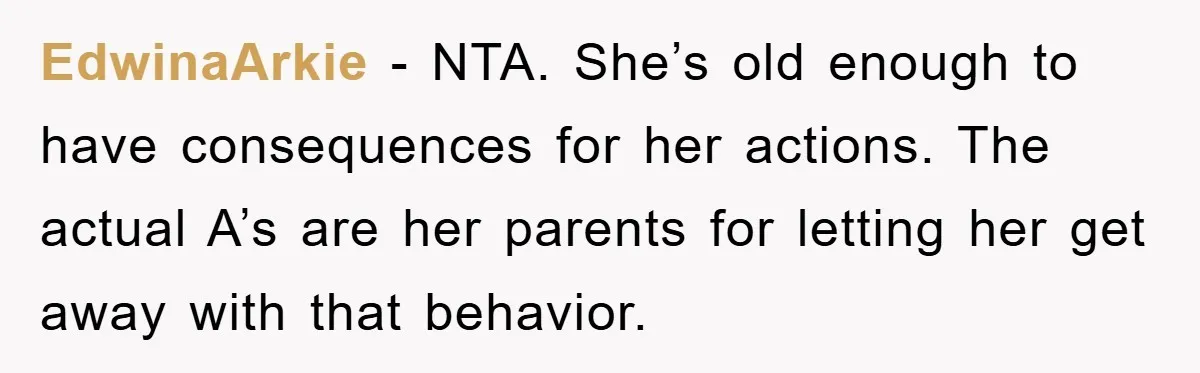 EdwinaArkie − NTA. She’s old enough to have consequences for her actions. The actual A’s are her parents for letting her get away with that behavior.