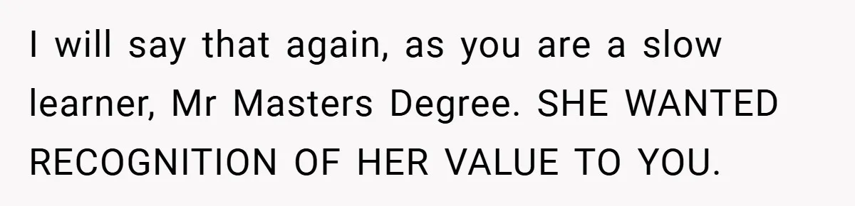 Husband’s Comment About ‘Doing His Wife’s Job Better’ Sparks Emotional Backlash I will say that again, as you are a slow learner, Mr Masters Degree. SHE WANTED RECOGNITION OF HER VALUE TO YOU.
